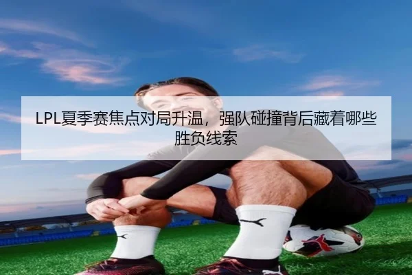 LPL夏季赛焦点对局升温，强队碰撞背后藏着哪些胜负线索 | NGsports