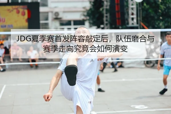 JDG夏季赛首发阵容敲定后，队伍磨合与赛季走向究竟会如何演变 | NGsports